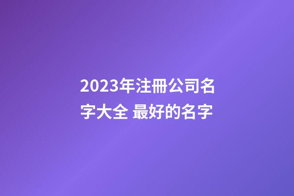 2023年注冊公司名字大全 最好的名字-第1張-公司起名-玄機派